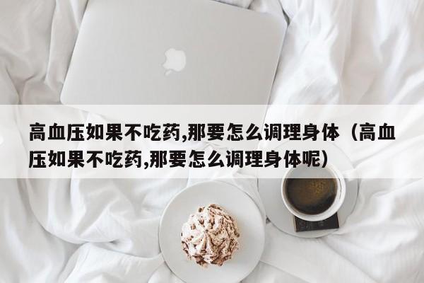 高血压如果不吃药,那要怎么调理身体（高血压如果不吃药,那要怎么调理身体呢）