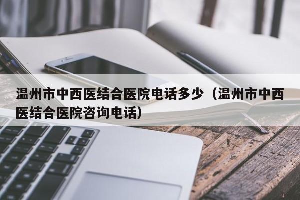 温州市中西医结合医院电话多少（温州市中西医结合医院咨询电话）