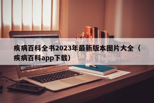 疾病百科全书2023年最新版本图片大全（疾病百科app下载）