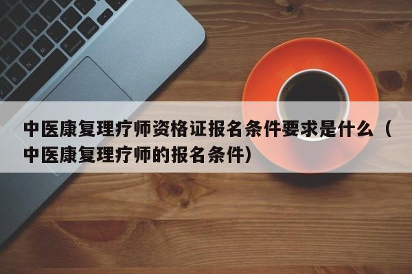 中医康复理疗师资格证报名条件要求是什么（中医康复理疗师的报名条件）