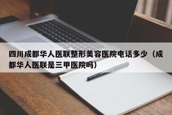 四川成都华人医联整形美容医院电话多少（成都华人医联是三甲医院吗）