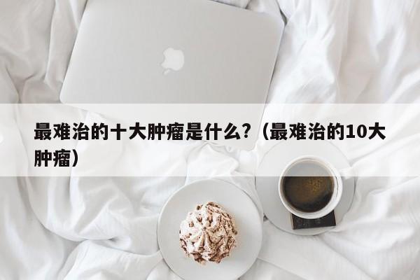 最难治的十大肿瘤是什么?（最难治的10大肿瘤）