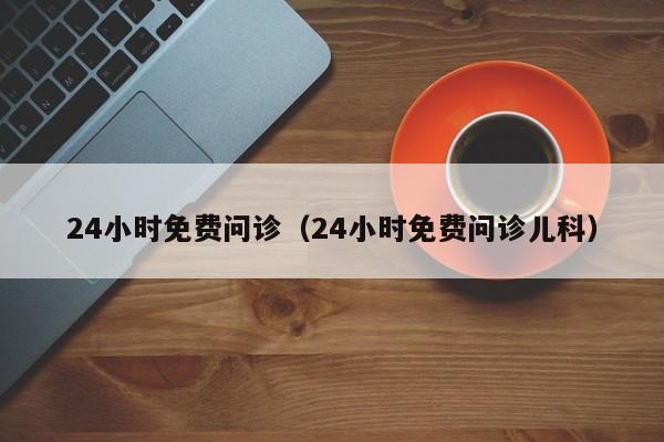 24小时免费问诊（24小时免费问诊儿科）