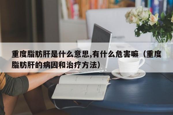 重度脂肪肝是什么意思,有什么危害嘛（重度脂肪肝的病因和治疗方法）