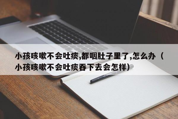 小孩咳嗽不会吐痰,都咽肚子里了,怎么办（小孩咳嗽不会吐痰吞下去会怎样）