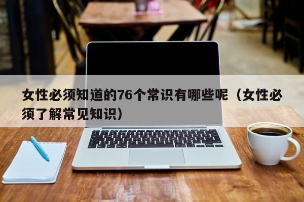 女性必须知道的76个常识有哪些呢（女性必须了解常见知识）