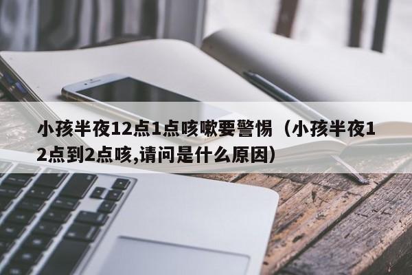 小孩半夜12点1点咳嗽要警惕（小孩半夜12点到2点咳,请问是什么原因）