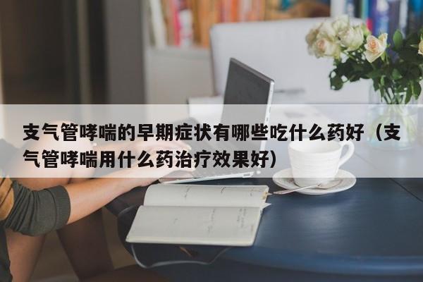 支气管哮喘的早期症状有哪些吃什么药好（支气管哮喘用什么药治疗效果好）