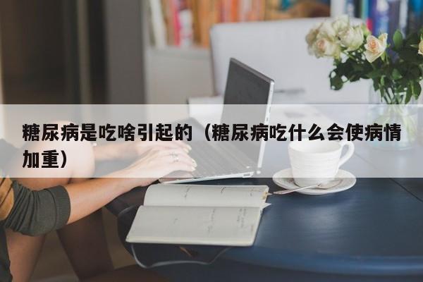 糖尿病是吃啥引起的（糖尿病吃什么会使病情加重）