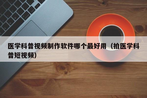 医学科普视频制作软件哪个最好用（拍医学科普短视频）