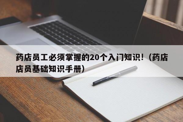 药店员工必须掌握的20个入门知识!（药店店员基础知识手册）