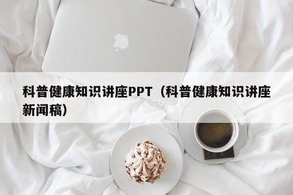 科普健康知识讲座PPT（科普健康知识讲座新闻稿）