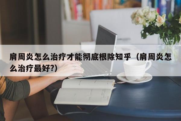 肩周炎怎么治疗才能彻底根除知乎（肩周炎怎么治疗最好?）