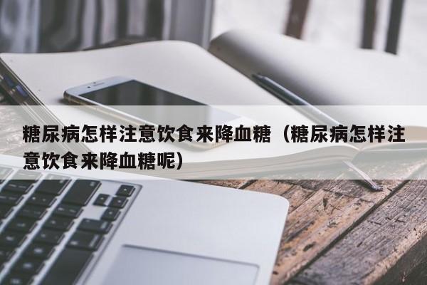 糖尿病怎样注意饮食来降血糖（糖尿病怎样注意饮食来降血糖呢）