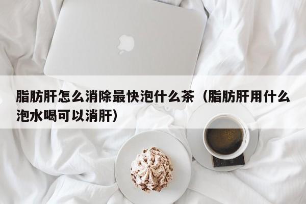 脂肪肝怎么消除最快泡什么茶（脂肪肝用什么泡水喝可以消肝）