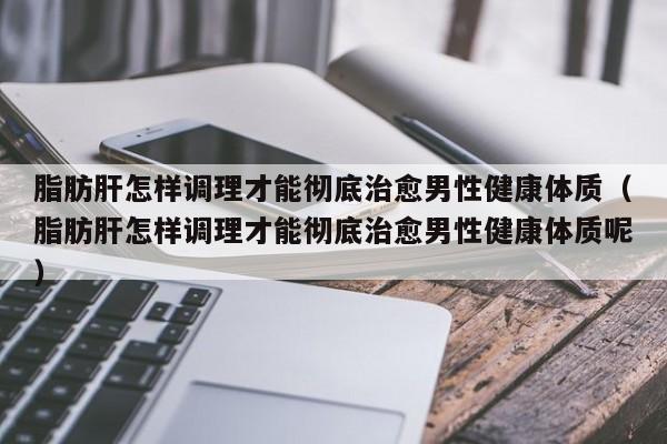 脂肪肝怎样调理才能彻底治愈男性健康体质（脂肪肝怎样调理才能彻底治愈男性健康体质呢）