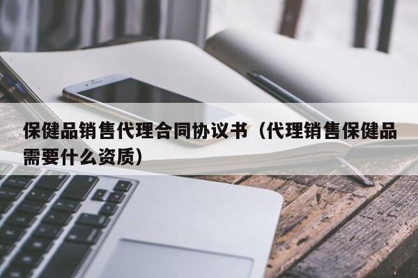 保健品销售代理合同协议书（代理销售保健品需要什么资质）