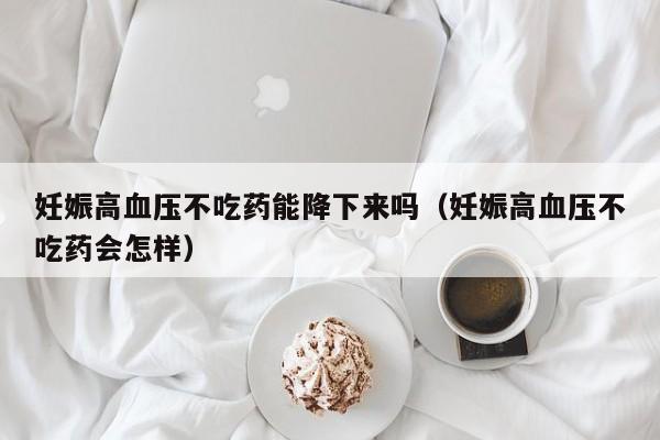 妊娠高血压不吃药能降下来吗（妊娠高血压不吃药会怎样）