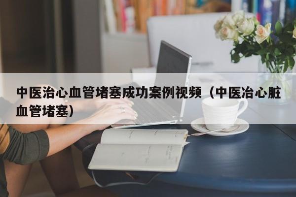 中医治心血管堵塞成功案例视频（中医冶心脏血管堵塞）