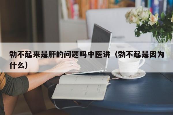 勃不起来是肝的问题吗中医讲（勃不起是因为什么）