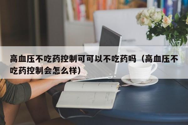 高血压不吃药控制可可以不吃药吗（高血压不吃药控制会怎么样）