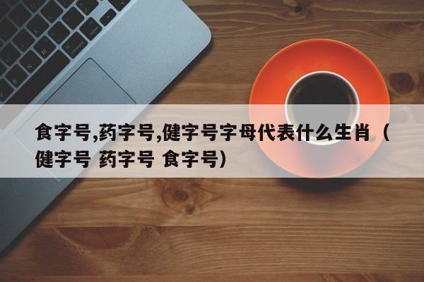 食字号,药字号,健字号字母代表什么生肖（健字号 药字号 食字号）