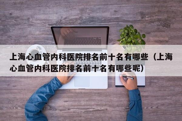 上海心血管内科医院排名前十名有哪些（上海心血管内科医院排名前十名有哪些呢）