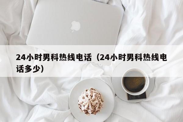 24小时男科热线电话（24小时男科热线电话多少）