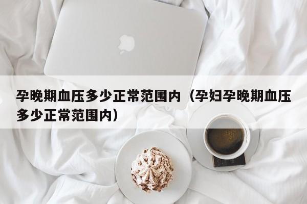 孕晚期血压多少正常范围内（孕妇孕晚期血压多少正常范围内）