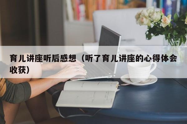 育儿讲座听后感想（听了育儿讲座的心得体会收获）