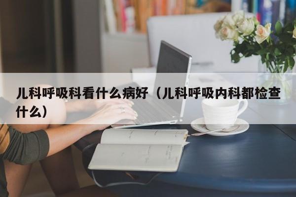 儿科呼吸科看什么病好（儿科呼吸内科都检查什么）