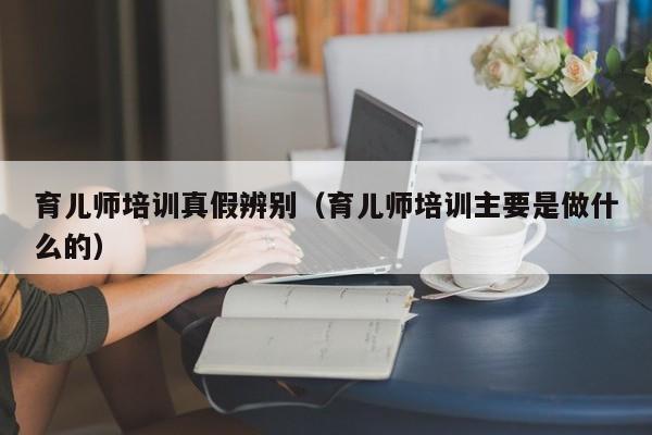 育儿师培训真假辨别（育儿师培训主要是做什么的）