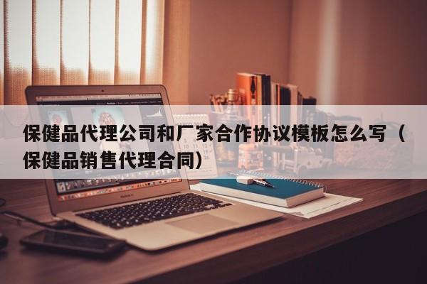 保健品代理公司和厂家合作协议模板怎么写（保健品销售代理合同）