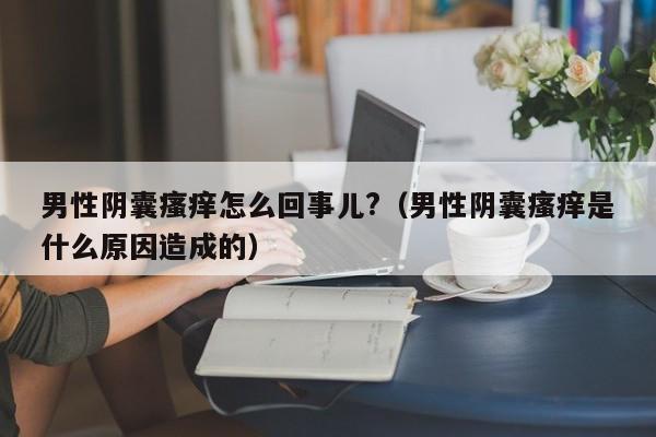 男性阴囊瘙痒怎么回事儿?（男性阴囊瘙痒是什么原因造成的）