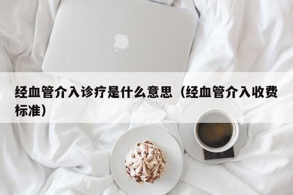 经血管介入诊疗是什么意思（经血管介入收费标准）