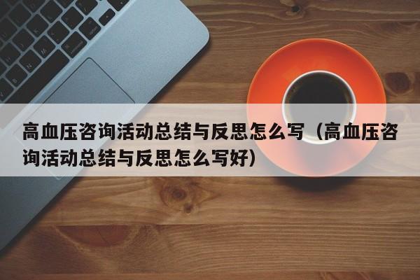 高血压咨询活动总结与反思怎么写（高血压咨询活动总结与反思怎么写好）