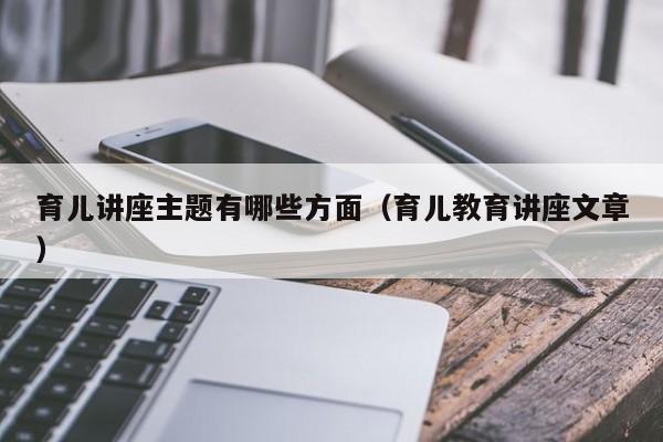 育儿讲座主题有哪些方面（育儿教育讲座文章）