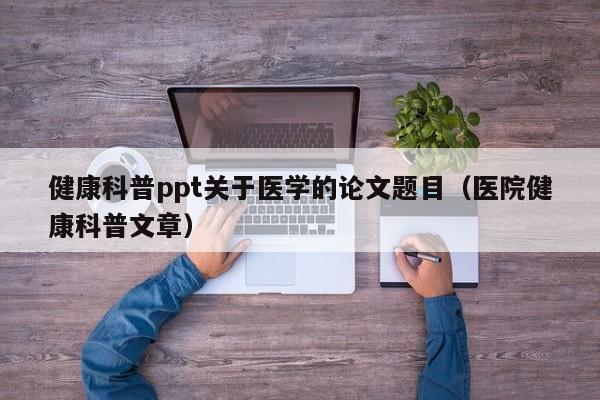 健康科普ppt关于医学的论文题目（医院健康科普文章）