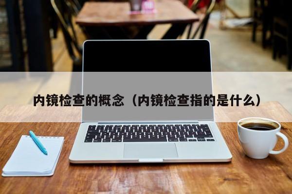 内镜检查的概念（内镜检查指的是什么）