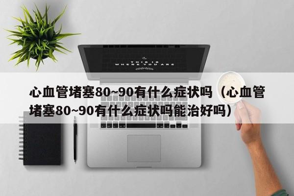 心血管堵塞80~90有什么症状吗（心血管堵塞80~90有什么症状吗能治好吗）