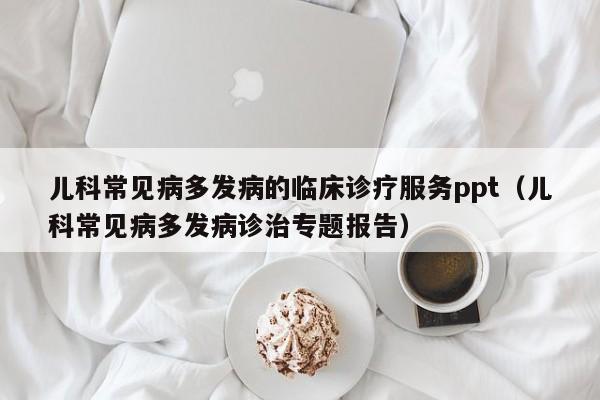 儿科常见病多发病的临床诊疗服务ppt（儿科常见病多发病诊治专题报告）