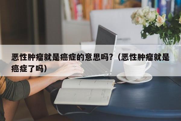 恶性肿瘤就是癌症的意思吗?（恶性肿瘤就是癌症了吗）