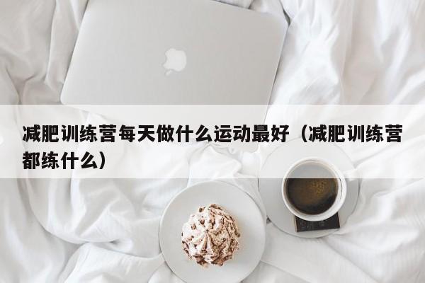 减肥训练营每天做什么运动最好（减肥训练营都练什么）