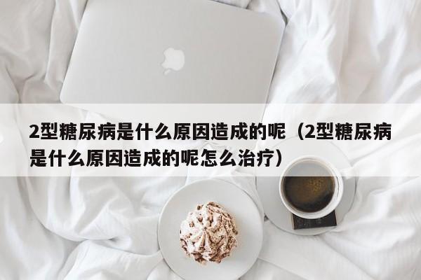 2型糖尿病是什么原因造成的呢（2型糖尿病是什么原因造成的呢怎么治疗）