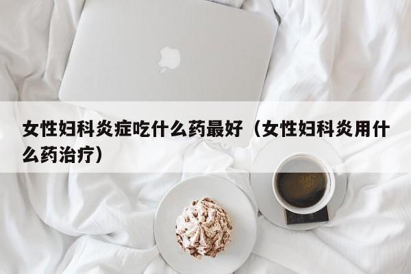 女性妇科炎症吃什么药最好（女性妇科炎用什么药治疗）